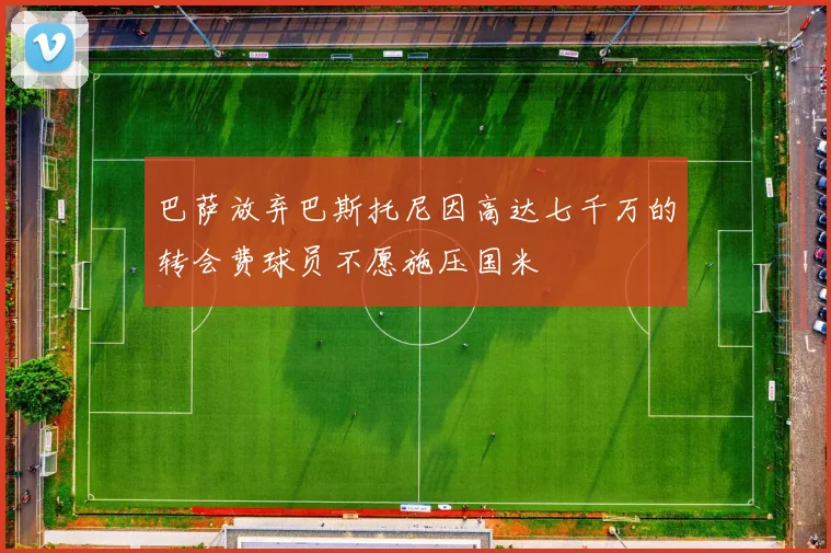 巴萨放弃巴斯托尼因高达七千万的转会费球员不愿施压国米