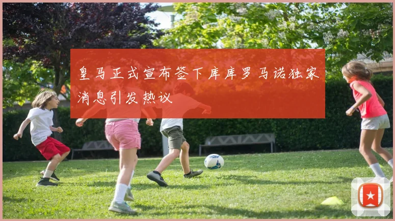 皇马正式宣布签下库库罗马诺独家消息引发热议