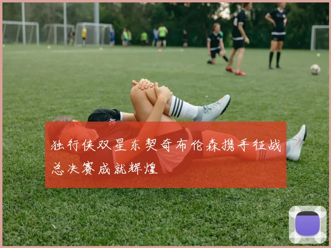 独行侠双星东契奇布伦森携手征战总决赛成就辉煌