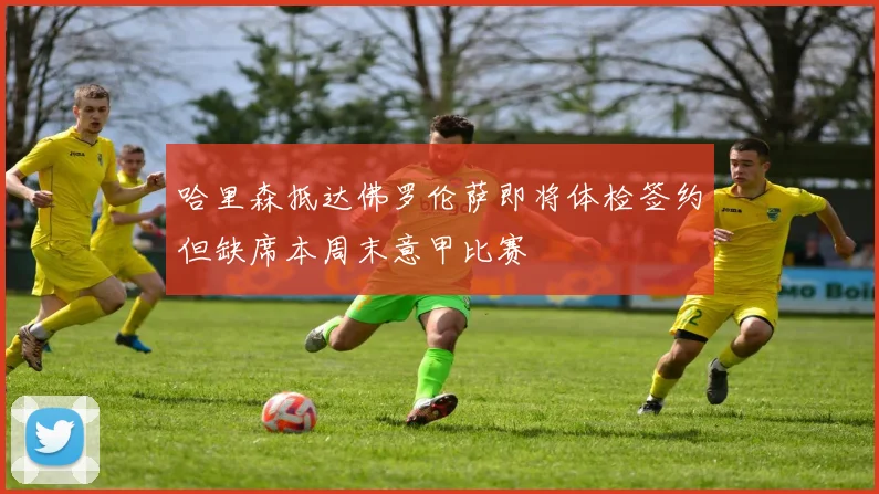 哈里森抵达佛罗伦萨即将体检签约但缺席本周末意甲比赛