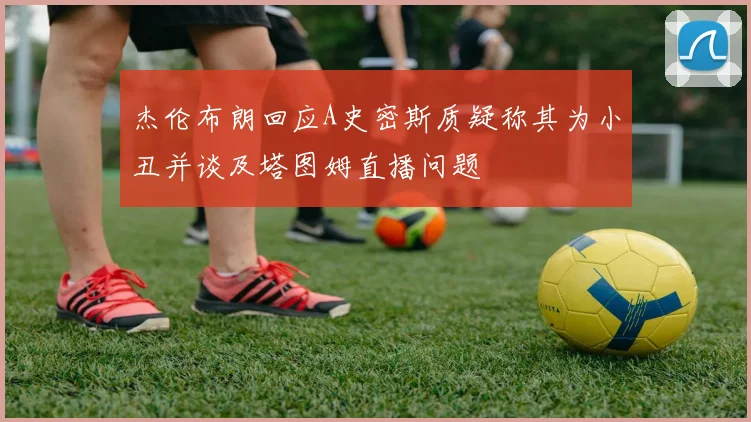 杰伦布朗回应A史密斯质疑称其为小丑并谈及塔图姆直播问题