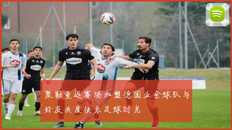 聚勒重返赛场加盟德国业余球队与好友共度快乐足球时光