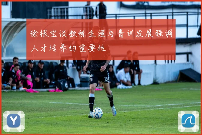 徐根宝谈教练生涯与青训发展强调人才培养的重要性
