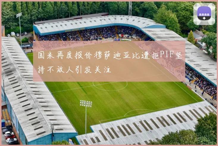 国米再度报价穆萨迪亚比遭拒PIF坚持不放人引发关注