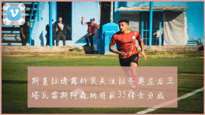 斯基拉透露科莫关注拉齐奥左后卫塔瓦雷斯阿森纳将获35转会分成