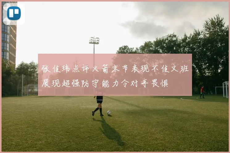 张佳玮点评火箭末节表现不佳文班展现超强防守能力令对手畏惧