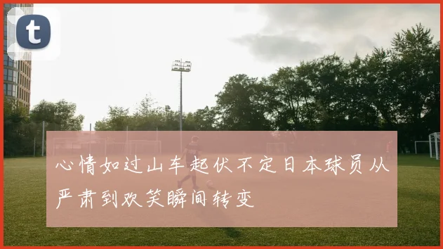 心情如过山车起伏不定日本球员从严肃到欢笑瞬间转变