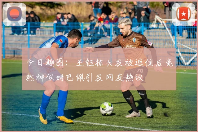 今日趣图：王钰栋头发被遮住后竟然神似姆巴佩引发网友热议