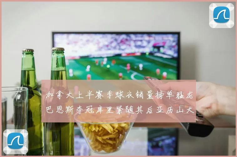 加拿大上半赛季球衣销量榜单猛龙巴恩斯夺冠库里紧随其后亚历山大位列第五