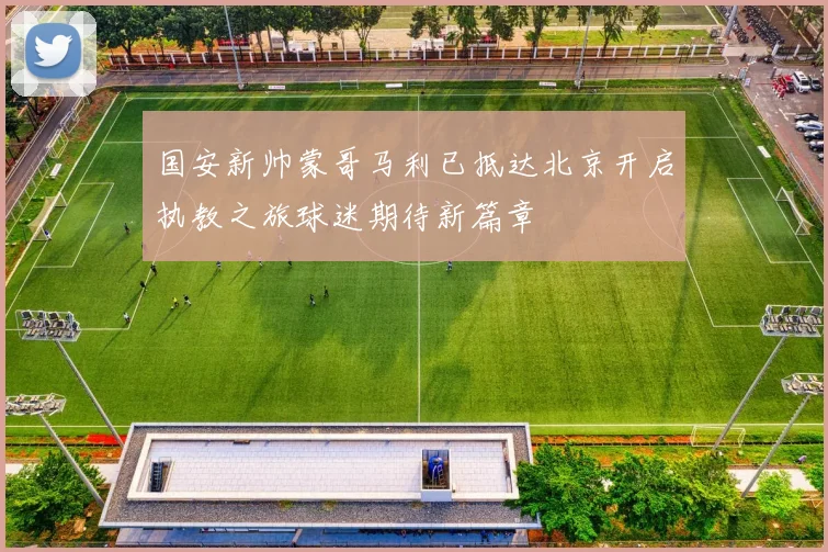 国安新帅蒙哥马利已抵达北京开启执教之旅球迷期待新篇章