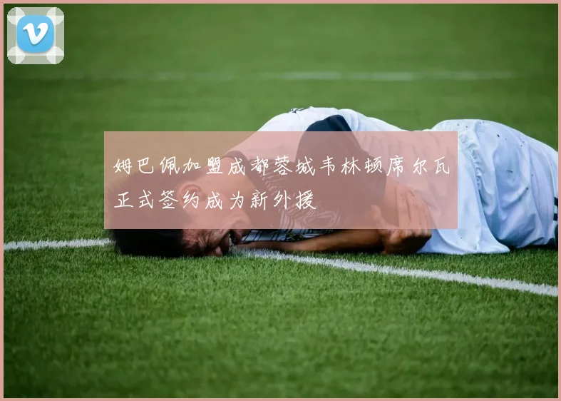 姆巴佩加盟成都蓉城韦林顿席尔瓦正式签约成为新外援