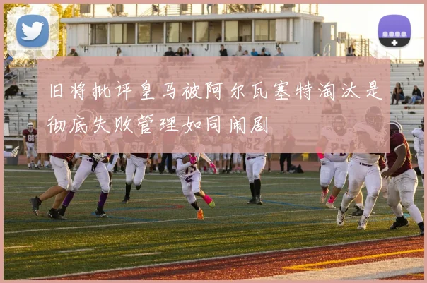 旧将批评皇马被阿尔瓦塞特淘汰是彻底失败管理如同闹剧