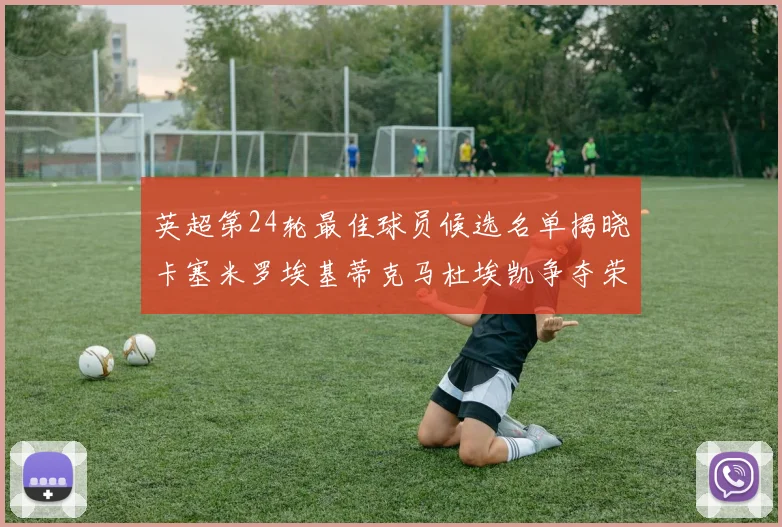 英超第24轮最佳球员候选名单揭晓卡塞米罗埃基蒂克马杜埃凯争夺荣誉