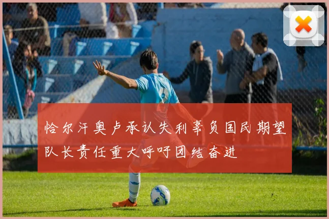 恰尔汗奥卢承认失利辜负国民期望队长责任重大呼吁团结奋进