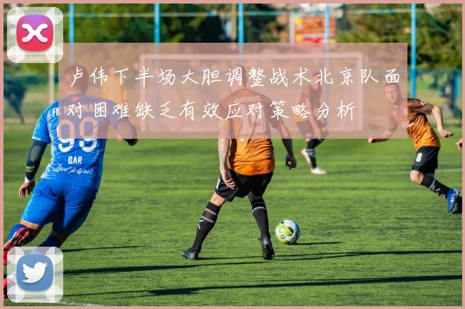 卢伟下半场大胆调整战术北京队面对困难缺乏有效应对策略分析
